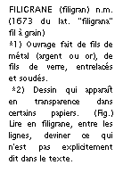 Zone de Texte: FILIGRANE (filigran) n.m. (1673 du lat. "filigrana" fil � grain) 
*1) Ouvrage fait de fils de m�tal (argent ou or), de fils de verre, entrelac�s et soud�s.
 *2) Dessin qui appara�t en transparence dans certains papiers. (Fig.) Lire en filigrane, entre les lignes, deviner ce qui n'est pas explicitement dit dans le texte.

